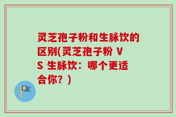 灵芝孢子粉和生脉饮的区别(灵芝孢子粉 VS 生脉饮：哪个更适合你？)