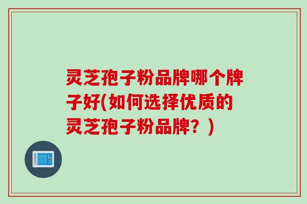 灵芝孢子粉品牌哪个牌子好(如何选择优质的灵芝孢子粉品牌？)