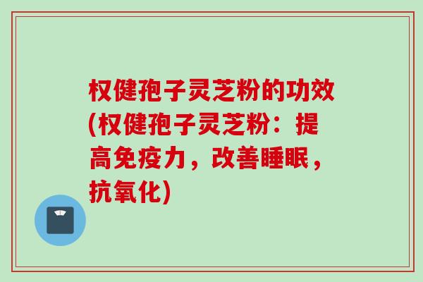 权健孢子灵芝粉的功效(权健孢子灵芝粉：提高免疫力，改善睡眠，抗氧化)