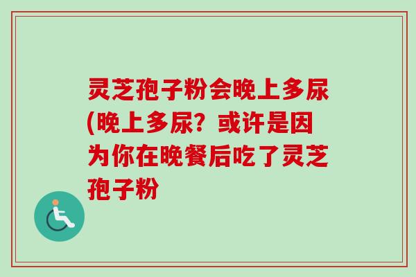 灵芝孢子粉会晚上多尿(晚上多尿？或许是因为你在晚餐后吃了灵芝孢子粉