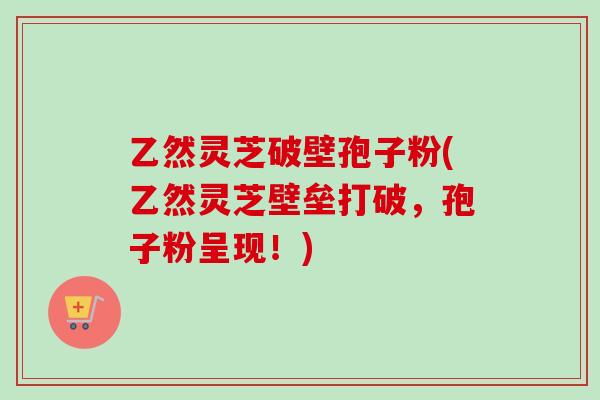 乙然灵芝破壁孢子粉(乙然灵芝壁垒打破，孢子粉呈现！)