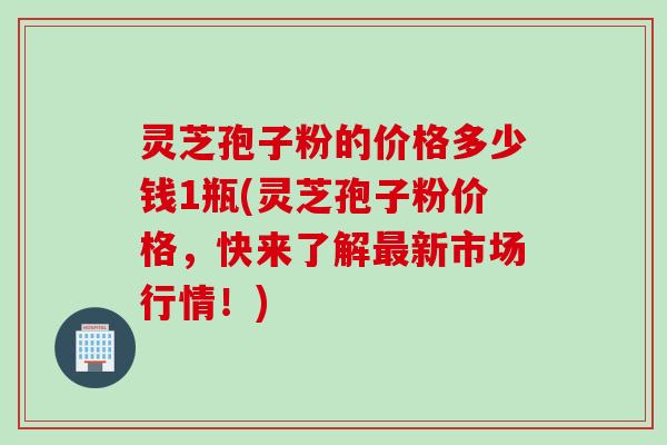 灵芝孢子粉的价格多少钱1瓶(灵芝孢子粉价格，快来了解最新市场行情！)