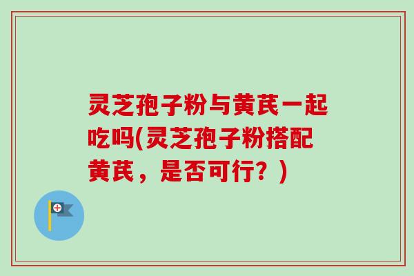 灵芝孢子粉与黄芪一起吃吗(灵芝孢子粉搭配黄芪，是否可行？)
