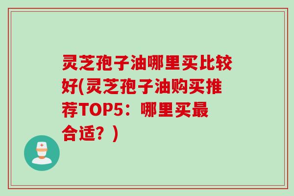 灵芝孢子油哪里买比较好(灵芝孢子油购买推荐TOP5:哪里买合适?) 灵芝孢子油哪里买比较好(灵芝孢子油购买推荐TOP5:哪里买合适?)
