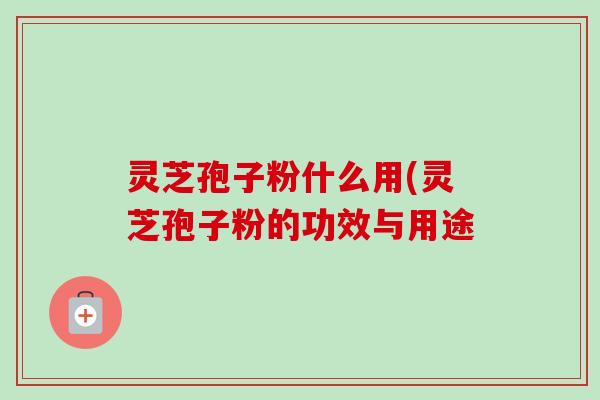 灵芝孢子粉什么用(灵芝孢子粉的功效与用途 灵芝孢子粉什么用(灵芝孢子粉的功效与用途