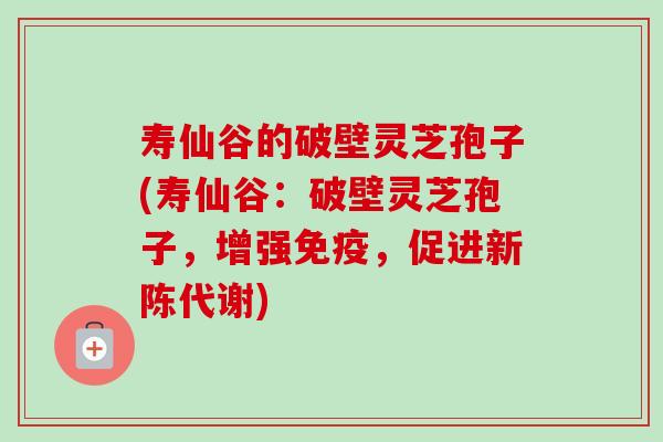 寿仙谷的破壁灵芝孢子(寿仙谷：破壁灵芝孢子，增强免疫，促进新陈代谢)