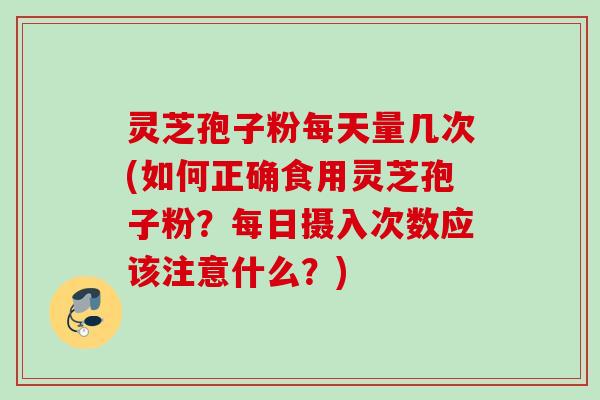 灵芝孢子粉每天量几次(如何正确食用灵芝孢子粉？每日摄入次数应该注意什么？)