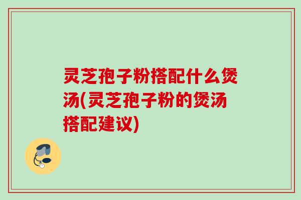 灵芝孢子粉搭配什么煲汤(灵芝孢子粉的煲汤搭配建议)