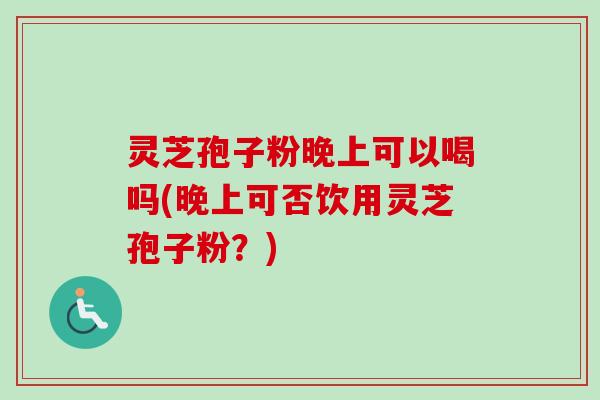 灵芝孢子粉晚上可以喝吗(晚上可否饮用灵芝孢子粉？)