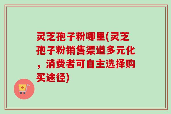 灵芝孢子粉哪里(灵芝孢子粉销售渠道多元化，消费者可自主选择购买途径)