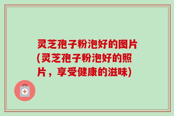 灵芝孢子粉泡好的图片(灵芝孢子粉泡好的照片，享受健康的滋味)