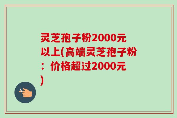 灵芝孢子粉2000元以上(高端灵芝孢子粉：价格超过2000元)