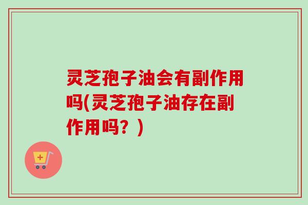灵芝孢子油会有副作用吗(灵芝孢子油存在副作用吗？)