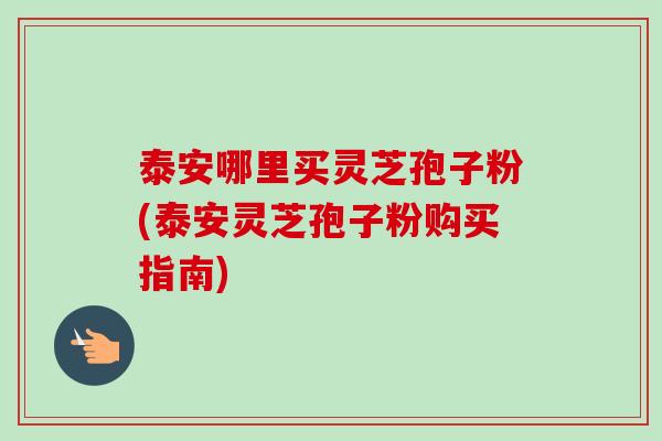 泰安哪里买灵芝孢子粉(泰安灵芝孢子粉购买指南)