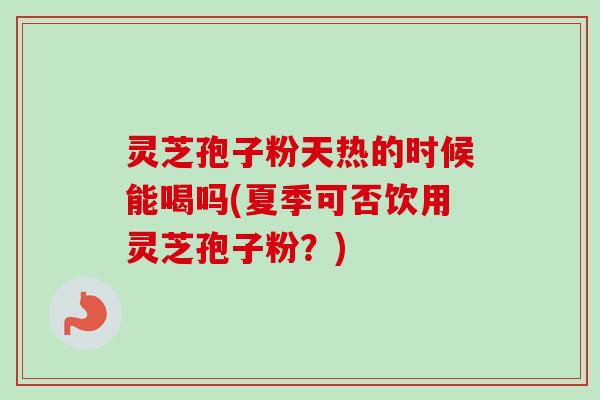 灵芝孢子粉天热的时候能喝吗(夏季可否饮用灵芝孢子粉？)