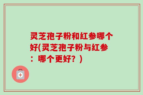 灵芝孢子粉和红参哪个好(灵芝孢子粉与红参：哪个更好？)