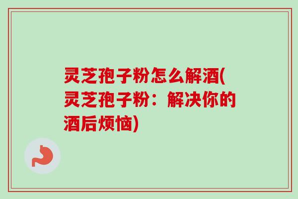 灵芝孢子粉怎么解酒(灵芝孢子粉：解决你的酒后烦恼)