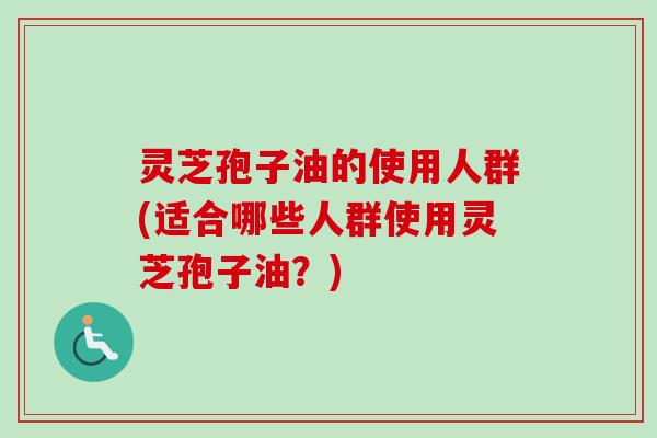 灵芝孢子油的使用人群(适合哪些人群使用灵芝孢子油？)