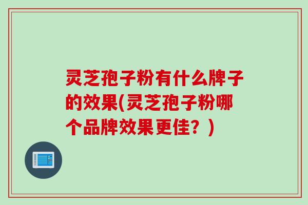 灵芝孢子粉有什么牌子的效果(灵芝孢子粉哪个品牌效果更佳?) 灵芝孢子粉有什么牌子的效果(灵芝孢子粉哪个品牌效果更佳?)