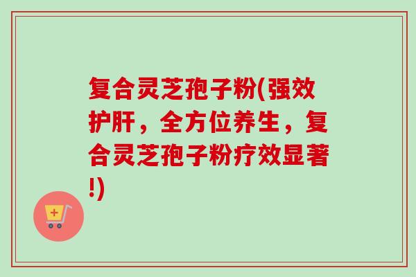 复合灵芝孢子粉(强效护肝，全方位养生，复合灵芝孢子粉疗效显著!)