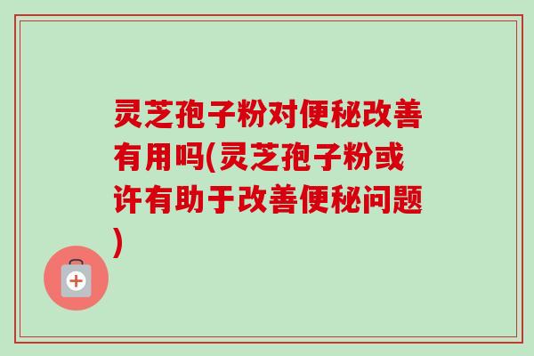 灵芝孢子粉对便秘改善有用吗(灵芝孢子粉或许有助于改善便秘问题)