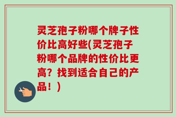 灵芝孢子粉哪个牌子性价比高好些(灵芝孢子粉哪个品牌的性价比更高?找到适合自己的产品!) 灵芝孢子粉哪个牌子性价比高好些(灵芝孢子粉哪个品牌的性价比更高?找到适合自己的产品!)