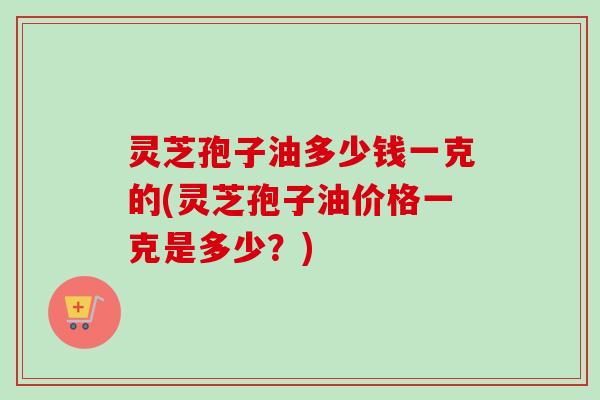 灵芝孢子油多少钱一克的(灵芝孢子油价格一克是多少？)