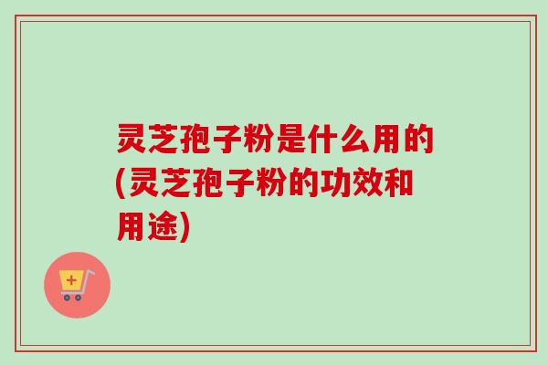 灵芝孢子粉是什么用的(灵芝孢子粉的功效和用途) 灵芝孢子粉是什么用的(灵芝孢子粉的功效和用途)