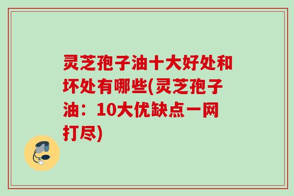 灵芝孢子油十大好处和坏处有哪些(灵芝孢子油：10大优缺点一网打尽)