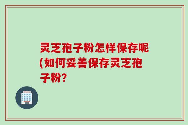 灵芝孢子粉怎样保存呢(如何妥善保存灵芝孢子粉？