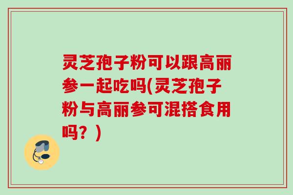 灵芝孢子粉可以跟高丽参一起吃吗(灵芝孢子粉与高丽参可混搭食用吗？)