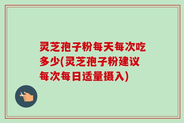 灵芝孢子粉每天每次吃多少(灵芝孢子粉建议每次每日适量摄入)