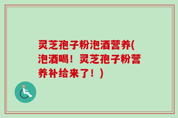 灵芝孢子粉泡酒营养(泡酒喝！灵芝孢子粉营养补给来了！)