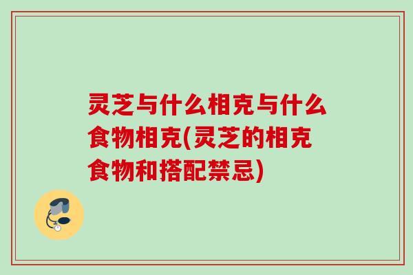 灵芝与什么相克与什么食物相克(灵芝的相克食物和搭配禁忌)