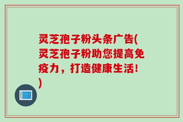 灵芝孢子粉头条广告(灵芝孢子粉助您提高免疫力，打造健康生活！)