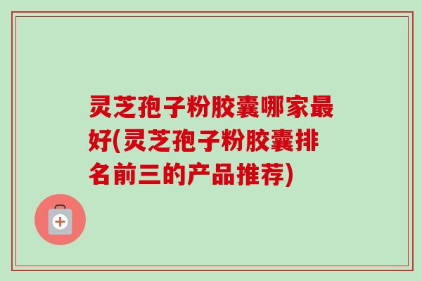灵芝孢子粉胶囊哪家最好(灵芝孢子粉胶囊排名前三的产品推荐)