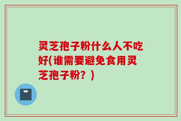 灵芝孢子粉什么人不吃好(谁需要避免食用灵芝孢子粉？)