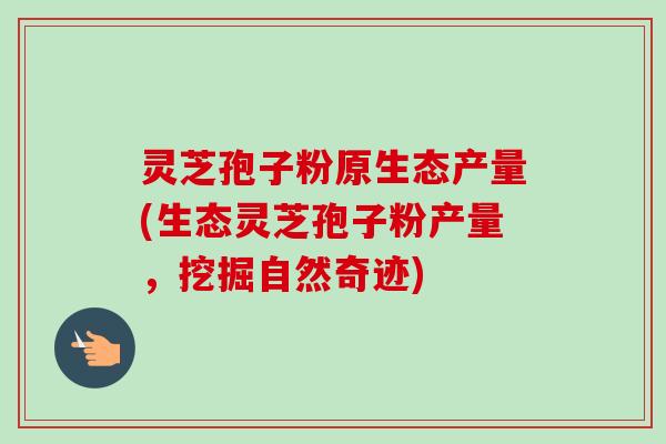灵芝孢子粉原生态产量(生态灵芝孢子粉产量，挖掘自然奇迹)