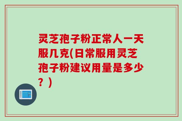 灵芝孢子粉正常人一天服几克(日常服用灵芝孢子粉建议用量是多少？)
