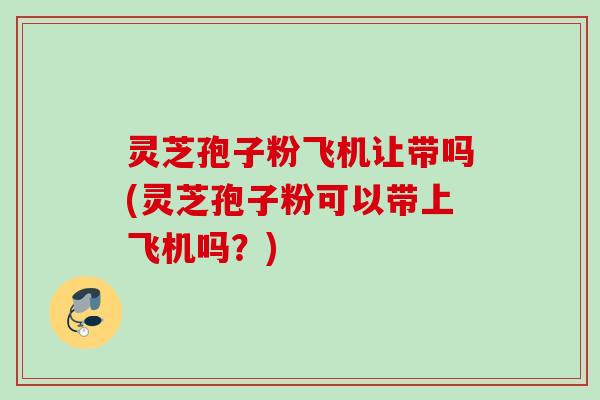 灵芝孢子粉飞机让带吗(灵芝孢子粉可以带上飞机吗？)