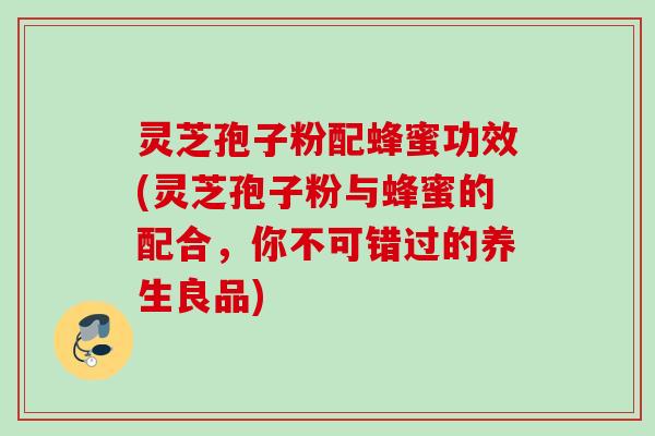 灵芝孢子粉配蜂蜜功效(灵芝孢子粉与蜂蜜的配合，你不可错过的养生良品)