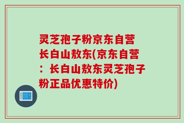 灵芝孢子粉京东自营 长白山敖东(京东自营：长白山敖东灵芝孢子粉正品优惠特价)