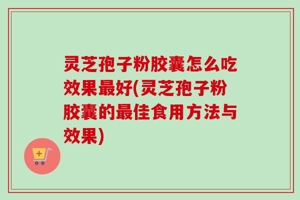 灵芝孢子粉胶囊怎么吃效果好(灵芝孢子粉胶囊的佳食用方法与效果)