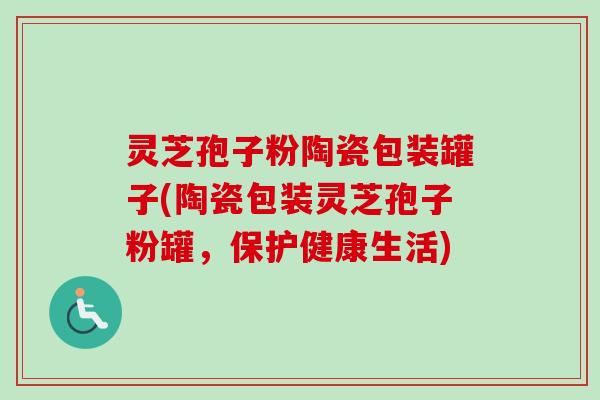 灵芝孢子粉陶瓷包装罐子(陶瓷包装灵芝孢子粉罐,保护健康生活) 灵芝孢子粉陶瓷包装罐子(陶瓷包装灵芝孢子粉罐,保护健康生活)