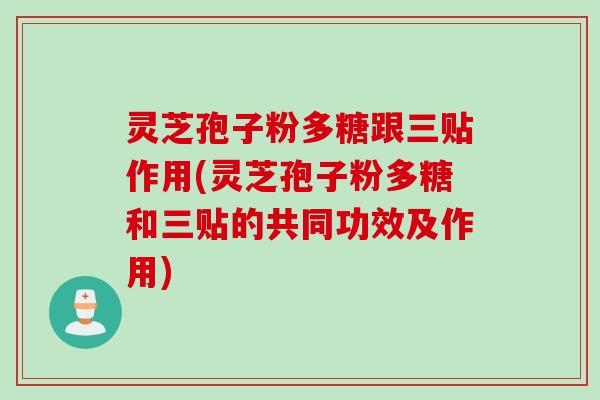 灵芝孢子粉多糖跟三贴作用(灵芝孢子粉多糖和三贴的共同功效及作用)