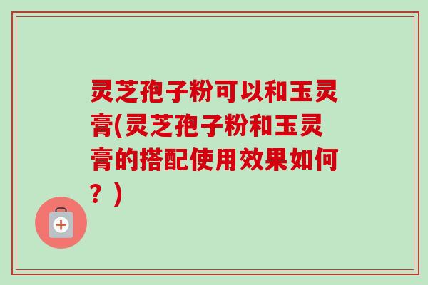 灵芝孢子粉可以和玉灵膏(灵芝孢子粉和玉灵膏的搭配使用效果如何？)