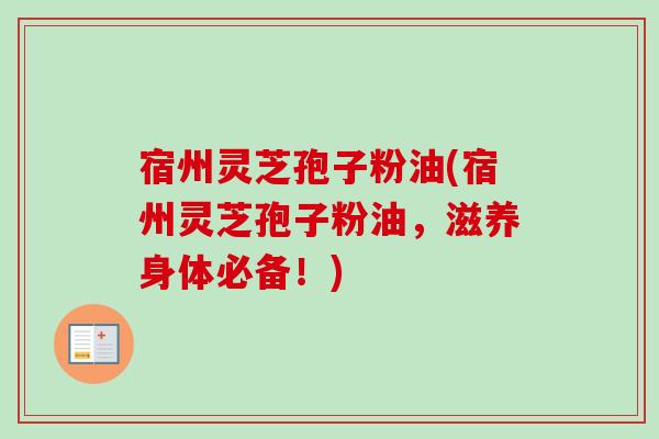 宿州灵芝孢子粉油(宿州灵芝孢子粉油，滋养身体必备！)