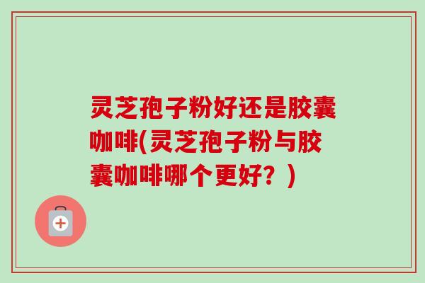 灵芝孢子粉好还是胶囊咖啡(灵芝孢子粉与胶囊咖啡哪个更好?) 灵芝孢子粉好还是胶囊咖啡(灵芝孢子粉与胶囊咖啡哪个更好?)