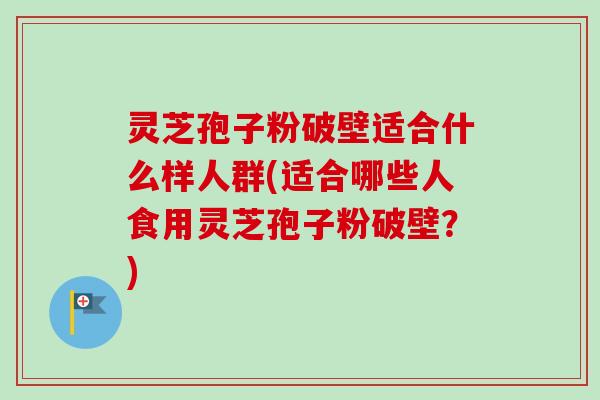 灵芝孢子粉破壁适合什么样人群(适合哪些人食用灵芝孢子粉破壁？)