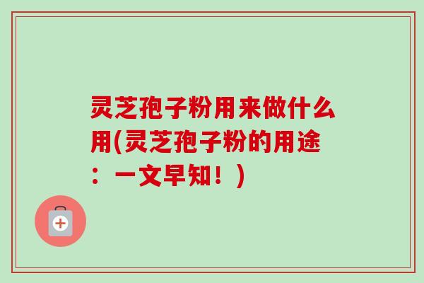 灵芝孢子粉用来做什么用(灵芝孢子粉的用途：一文早知！)